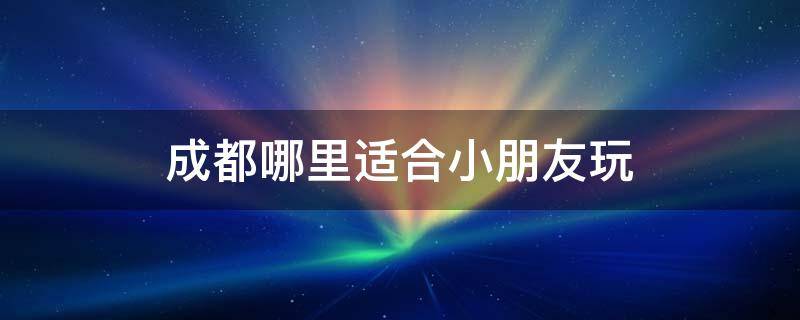 成都哪里适合小朋友玩（成都哪里适合小朋友玩的地方）