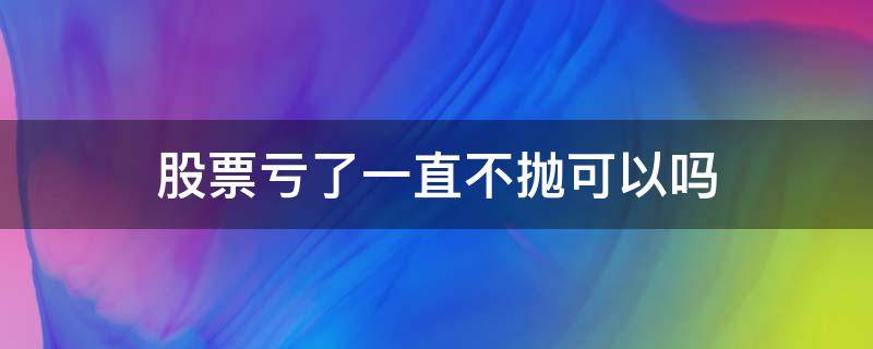 股票亏了一直不抛可以吗（股票不抛是不是不亏钱）