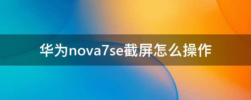 华为nova7se截屏怎么操作（华为nova7se怎样截屏）