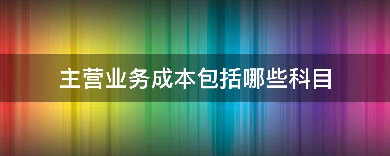 主营业务成本包括哪些科目（主营业务成本是哪个科目）