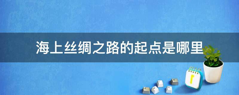 海上丝绸之路的起点是哪里（海上丝绸之路途经之地的是哪里）