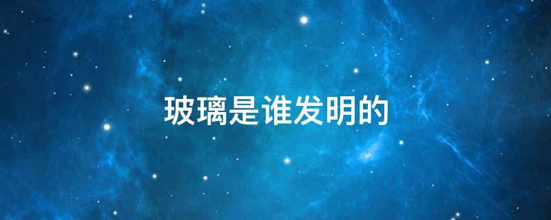 玻璃是谁发明的（钢化玻璃是谁发明的）