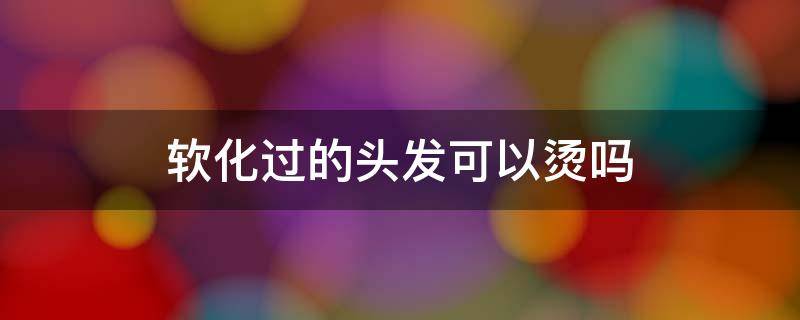软化过的头发可以烫吗 软化过的头发能烫发吗