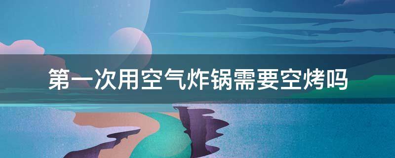 第一次用空气炸锅需要空烤吗 空气炸锅第一次使用要空烤吗
