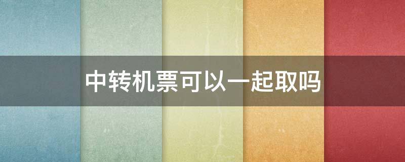 中转机票可以一起取吗（中转机票可以一次性取吗）