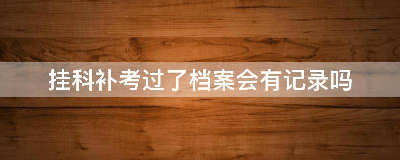 挂科补考过了档案会有记录吗 专科挂科补考过了档案会有记录吗