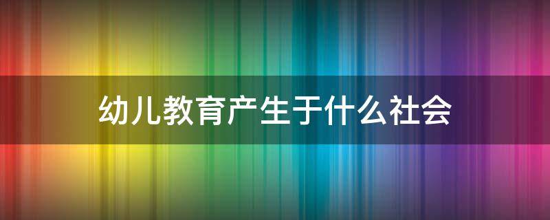 幼儿教育产生于什么社会（幼儿园社会教育是发展幼儿的什么教育）