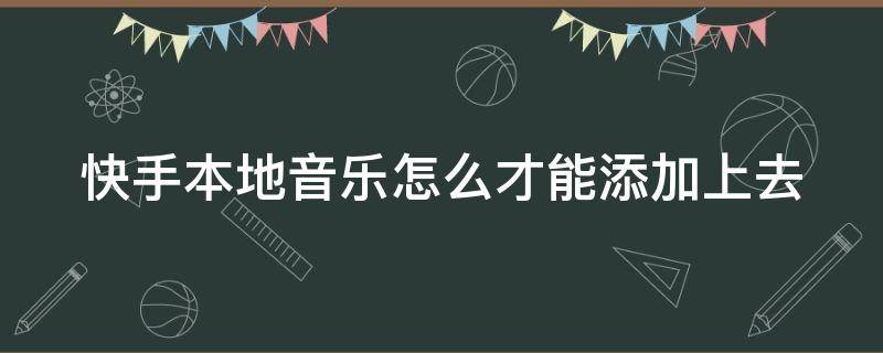 快手本地音乐怎么才能添加上去（快手本地音乐怎么才能添加上去呢）