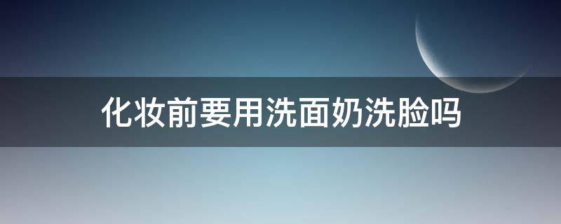 化妆前要用洗面奶洗脸吗（化妆前必须用洗面奶洗脸吗）