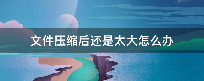 文件压缩后还是太大怎么办 视频文件压缩后还是太大怎么办