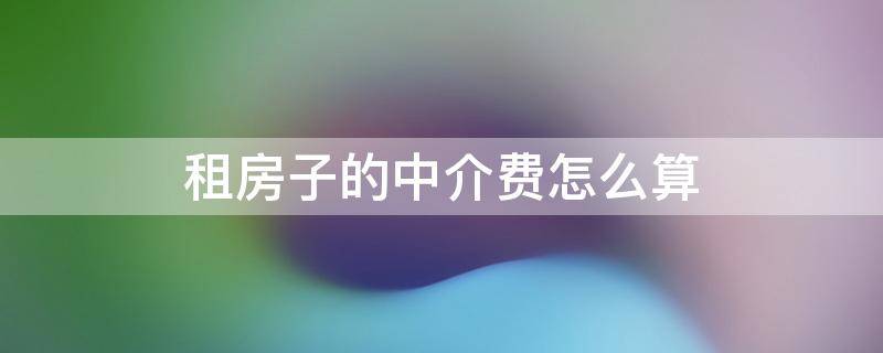 租房子的中介费怎么算（租房子中介费一般怎么算的）