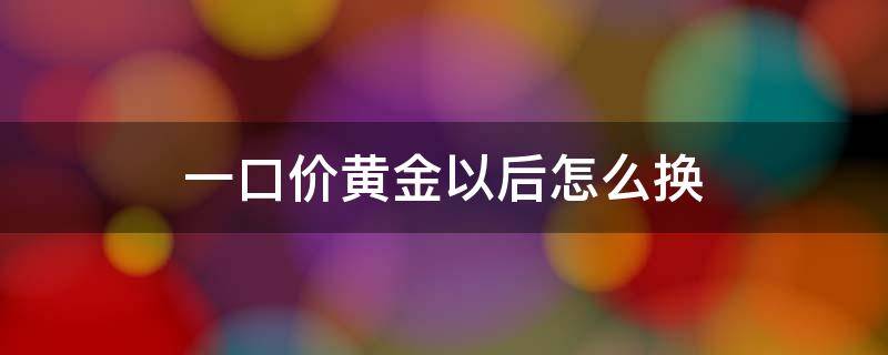 一口价黄金以后怎么换（一口价黄金以后怎么换划算）