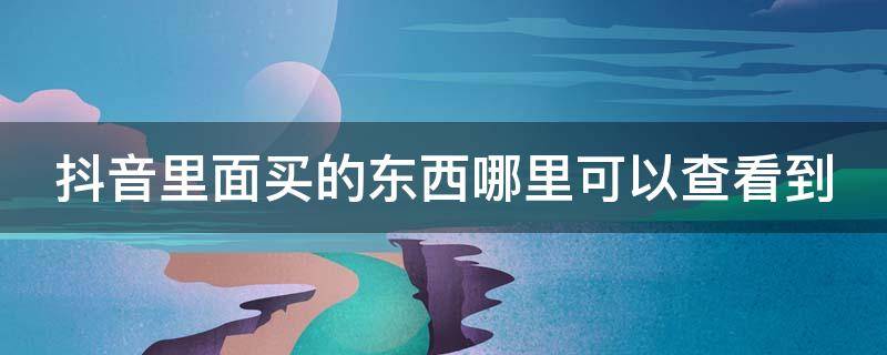 抖音里面买的东西哪里可以查看到 抖音里买的东西在哪能看到