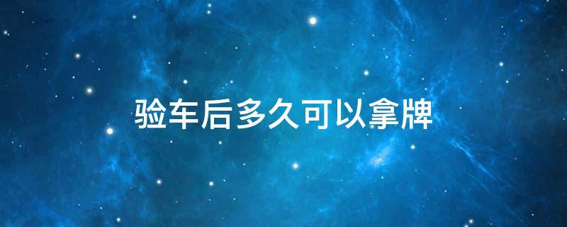 验车后多久可以拿牌（验车后多久可以上牌）