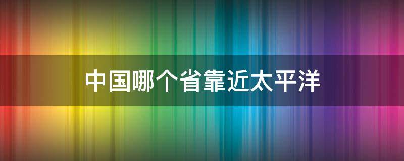 中国哪个省靠近太平洋（中国哪里靠近太平洋）