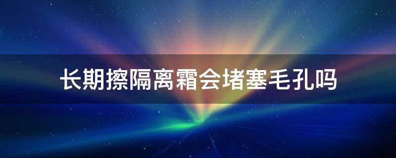 长期擦隔离霜会堵塞毛孔吗（隔离霜会堵塞毛孔使毛孔变大吗）