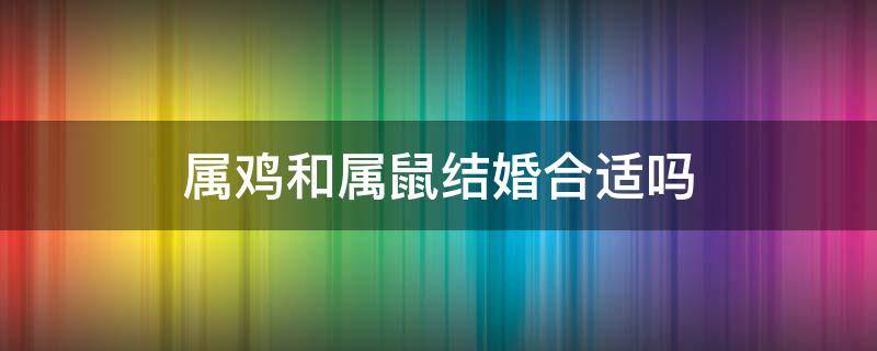 属鸡和属鼠结婚合适吗 属鸡的和属鼠的婚配合适吗