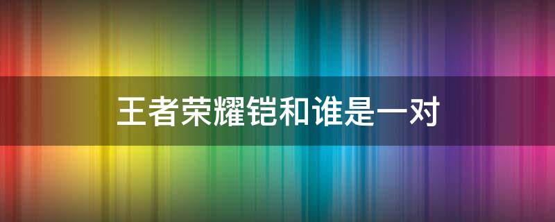 王者荣耀铠和谁是一对 王者荣耀铠的关系