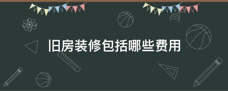 旧房装修包括哪些费用（旧房子装修要多少钱）