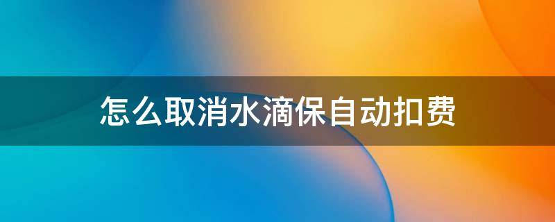怎么取消水滴保自动扣费（水滴保险怎么解除自动扣费）