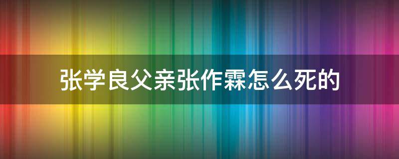 张学良父亲张作霖怎么死的（张作霖是张学良的父亲吗?）