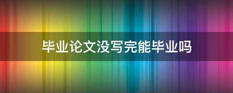 毕业论文没写完能毕业吗 论文没写完可以毕业吗