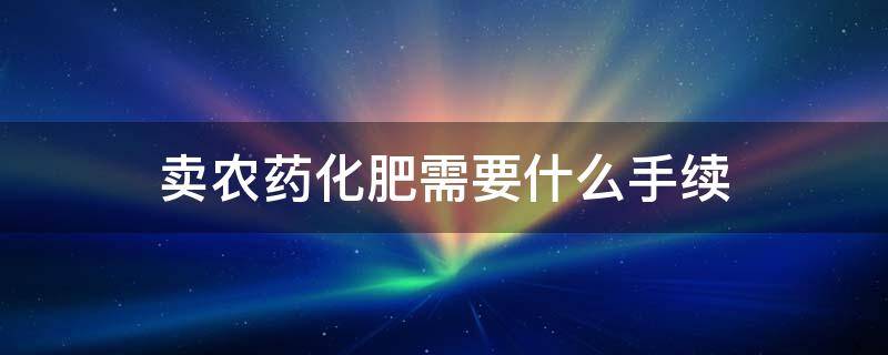 卖农药化肥需要什么手续（卖农药种子化肥都需要什么手续）