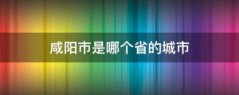 咸阳市是哪个省的城市 咸阳是哪个省的城市