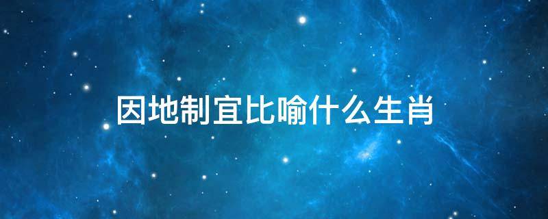 因地制宜比喻什么生肖 因地制宜的意思打一生肖