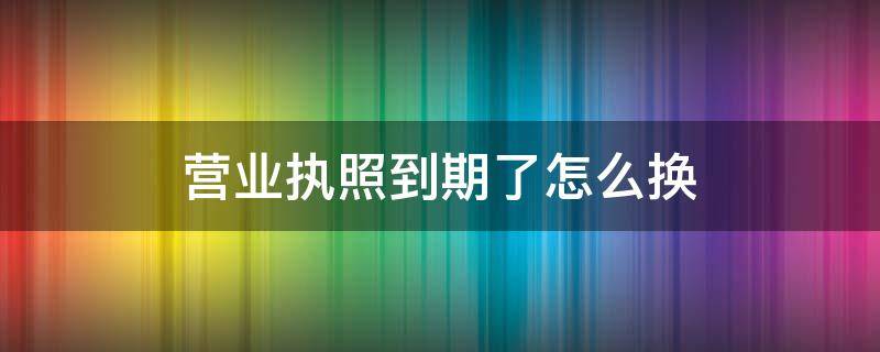 营业执照到期了怎么换 营业执照到期了怎么换领新的执照