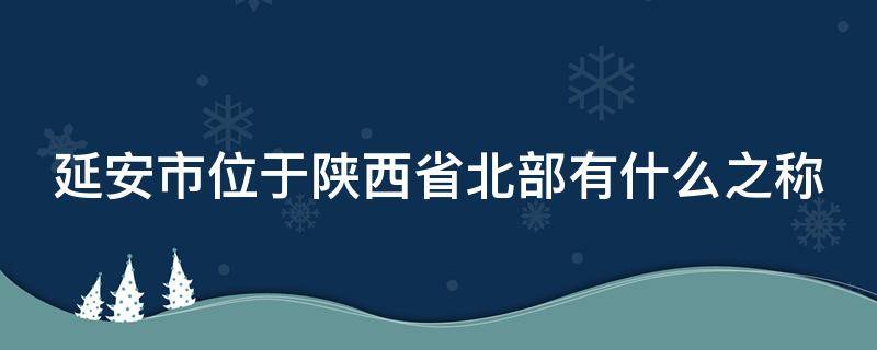 延安市位于陕西省北部有什么之称（延安位于哪个省的北部）