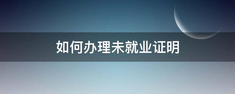 如何办理未就业证明 怎么办理未就业证明