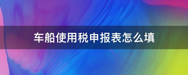 车船使用税申报表怎么填（车船税纳税申报表怎么填）