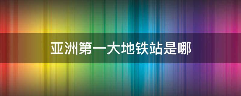 亚洲第一大地铁站是哪（亚洲前十大地铁站）