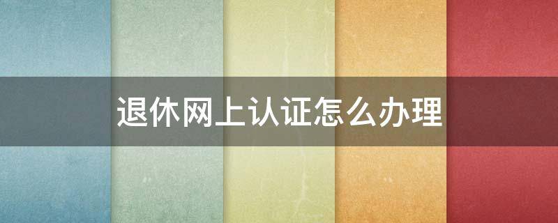 退休网上认证怎么办理 退休网上认证怎么办理支付宝