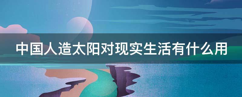 中国人造太阳对现实生活有什么用（中国的人造太阳目前能为人们的生活提供实际的作用吗）