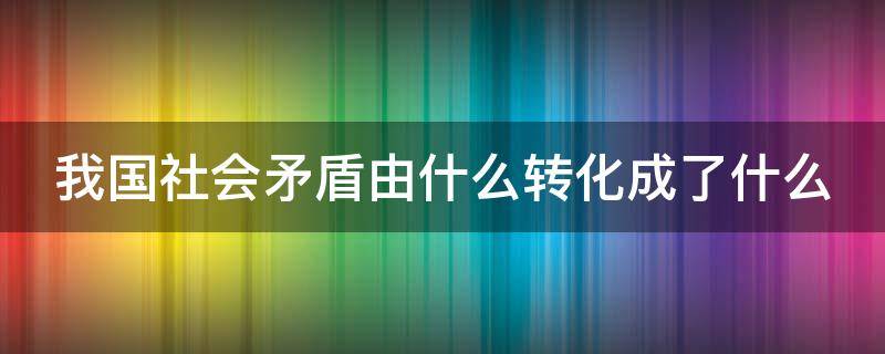 我国社会矛盾由什么转化成了什么（我国社会矛盾由什么转化成了什么）