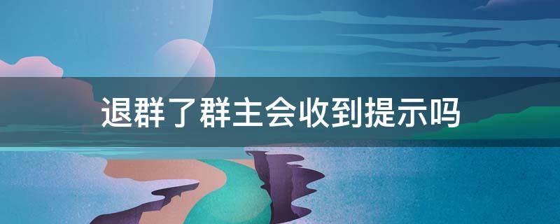 退群了群主会收到提示吗（群主退群群里会有提示吗）