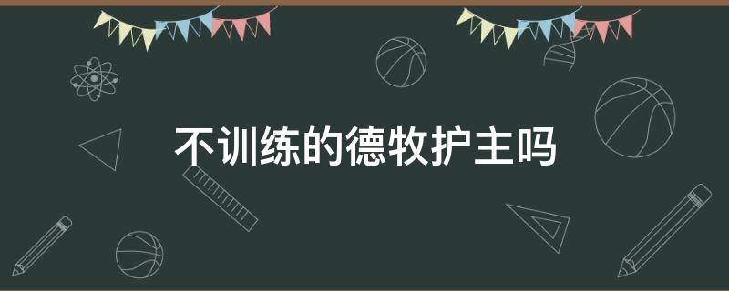 不训练的德牧护主吗（德牧不训练的后果）