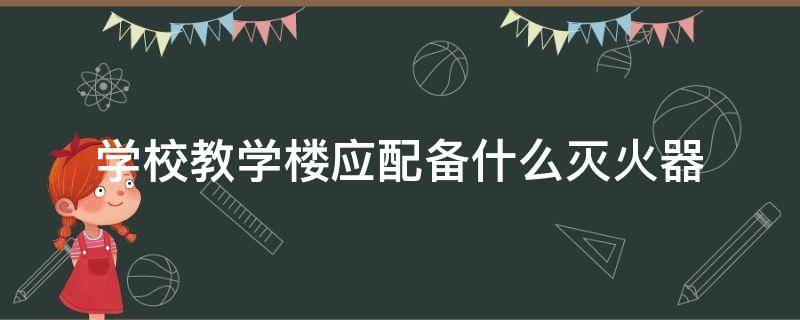 学校教学楼应配备什么灭火器（学校楼应配备的灭火器）