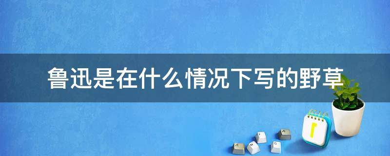 鲁迅是在什么情况下写的野草 从野草可以看出鲁迅是什么人