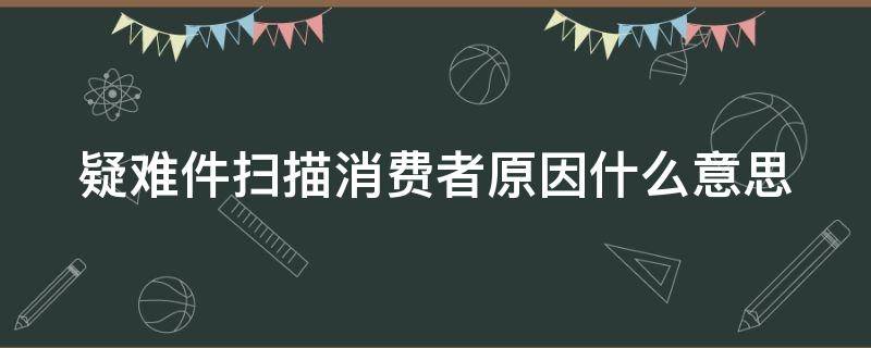 疑难件扫描消费者原因什么意思（疑难件扫描,消费者原因怎么办）