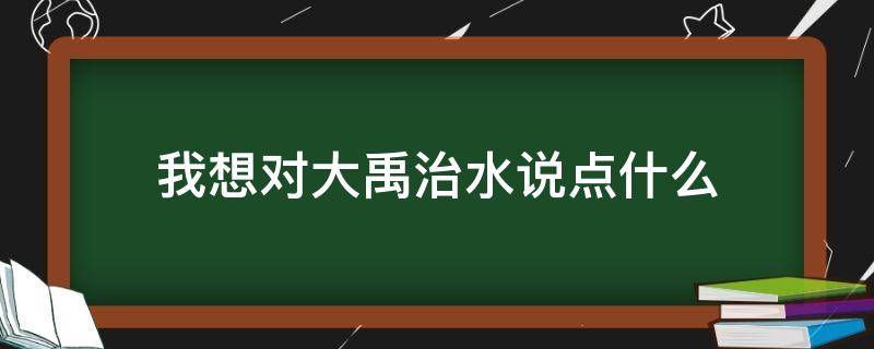 我想对大禹治水说点什么（我要对大禹治水的大禹说什么）