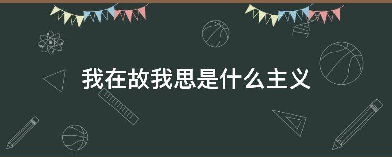 我在故我思是什么主义 我思故我在的思想体现了什么主义