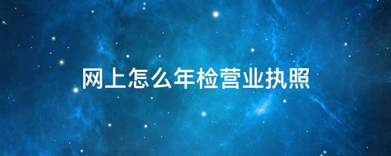 网上怎么年检营业执照（网上怎么年检营业执照天津宝坻邮编号码）