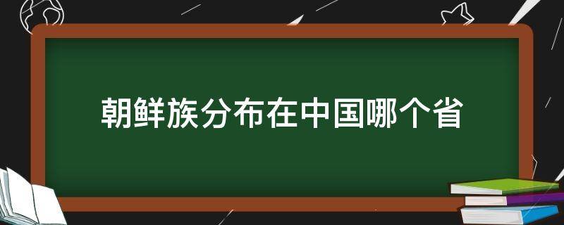 朝鲜族分布在中国哪个省 朝鲜族分布在中国哪个省人最多