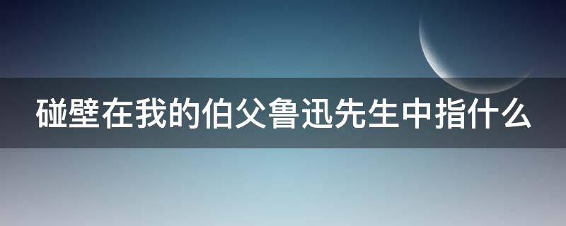 碰壁在我的伯父鲁迅先生中指什么（伯父说的碰壁是什么意思）