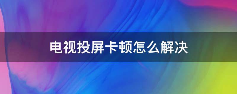 电视投屏卡顿怎么解决（电视投屏会卡顿是电视的问题吗）