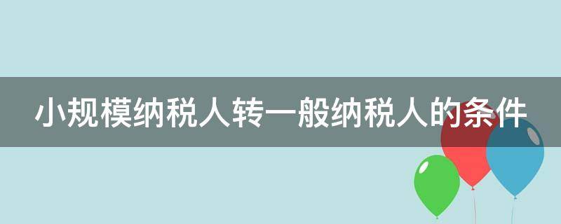 小规模纳税人转一般纳税人的条件 小规模纳税人转一般纳税人的条件2024