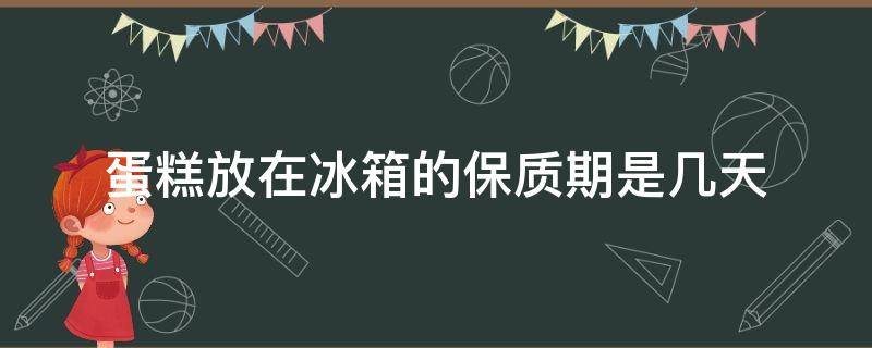 蛋糕放在冰箱的保质期是几天（蛋糕放冰箱保鲜能保存几天）